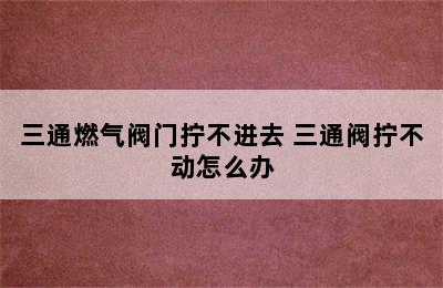 三通燃气阀门拧不进去 三通阀拧不动怎么办